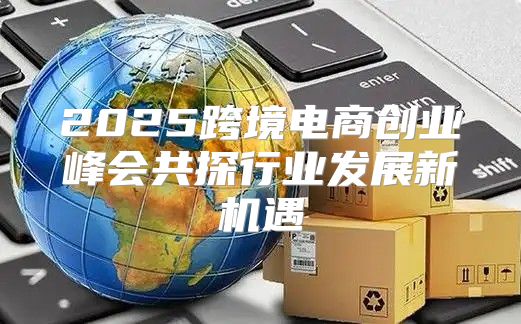 2025跨境电商创业峰会共探行业发展新机遇