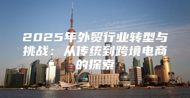 2025年外贸行业转型与挑战：从传统到跨境电商的探索