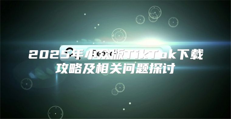 2025年小众版TikTok下载攻略及相关问题探讨