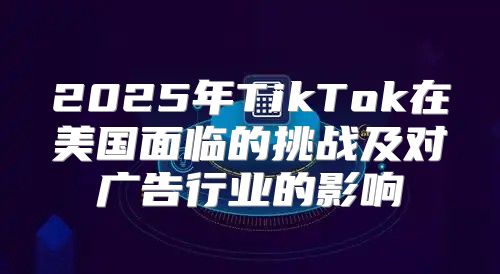 2025年TikTok在美国面临的挑战及对广告行业的影响