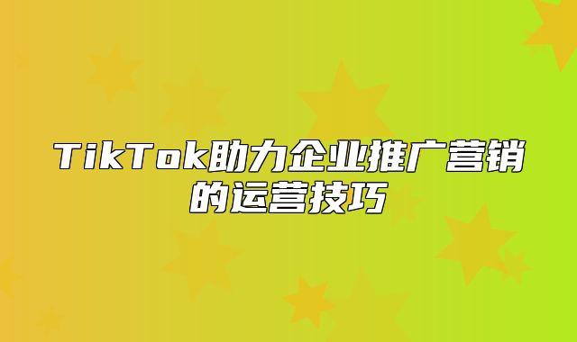 TikTok助力企业推广营销的运营技巧