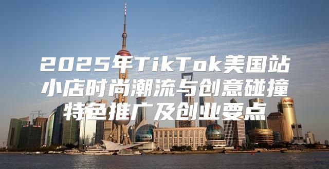 2025年TikTok美国站小店时尚潮流与创意碰撞特色推广及创业要点