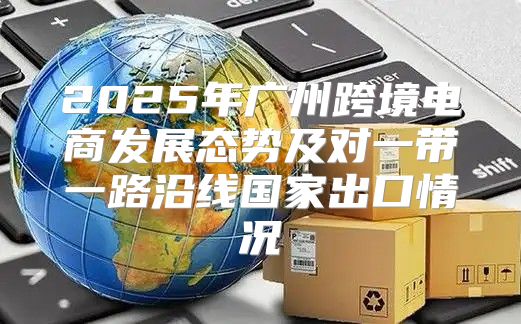 2025年广州跨境电商发展态势及对一带一路沿线国家出口情况