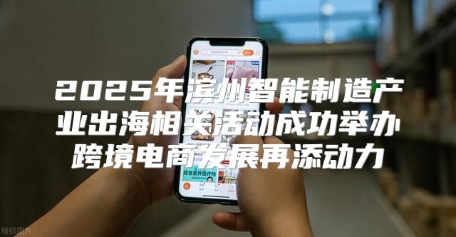 2025年滨州智能制造产业出海相关活动成功举办跨境电商发展再添动力