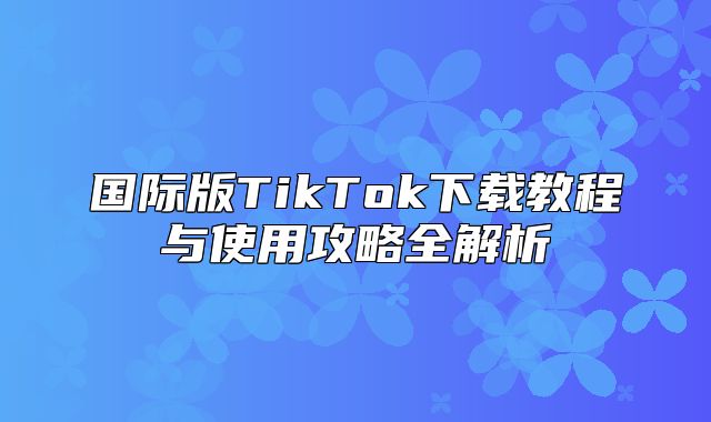 国际版TikTok下载教程与使用攻略全解析
