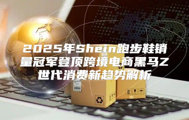 2025年Shein跑步鞋销量冠军登顶跨境电商黑马Z世代消费新趋势解析