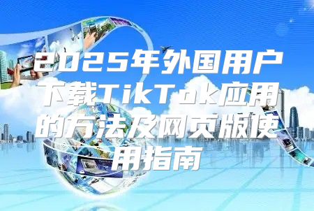 2025年外国用户下载TikTok应用的方法及网页版使用指南