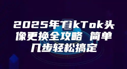 2025年TikTok头像更换全攻略 简单几步轻松搞定