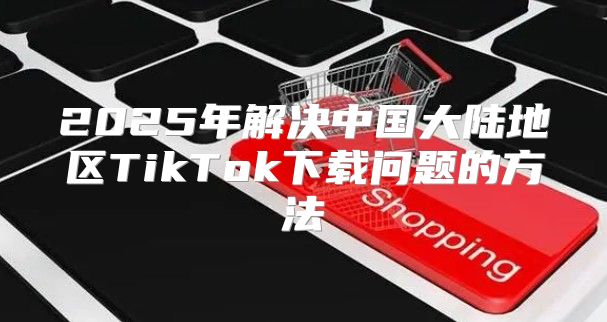 2025年解决中国大陆地区TikTok下载问题的方法