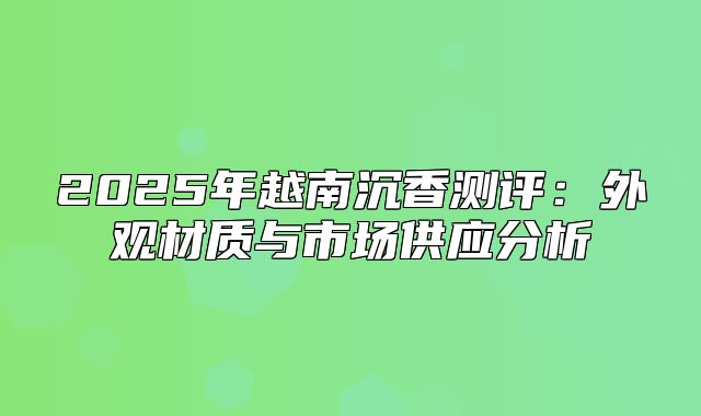 2025年越南沉香测评：外观材质与市场供应分析