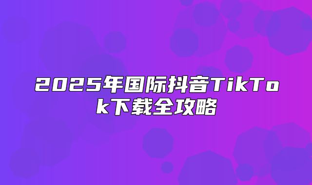 2025年国际抖音TikTok下载全攻略