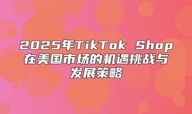 2025年TikTok Shop在美国市场的机遇挑战与发展策略