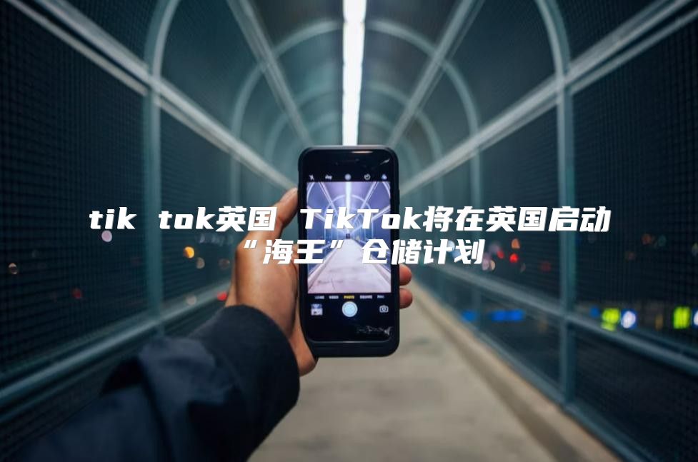 tik tok英国 TikTok将在英国启动“海王”仓储计划