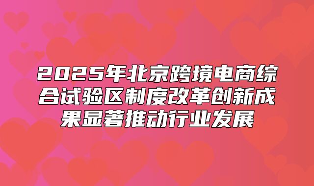 2025年北京跨境电商综合试验区制度改革创新成果显著推动行业发展