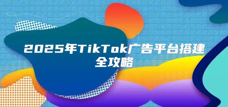 2025年TikTok广告平台搭建全攻略
