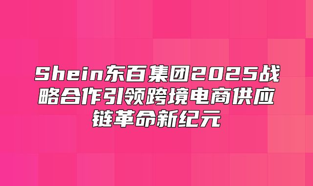 Shein东百集团2025战略合作引领跨境电商供应链革命新纪元
