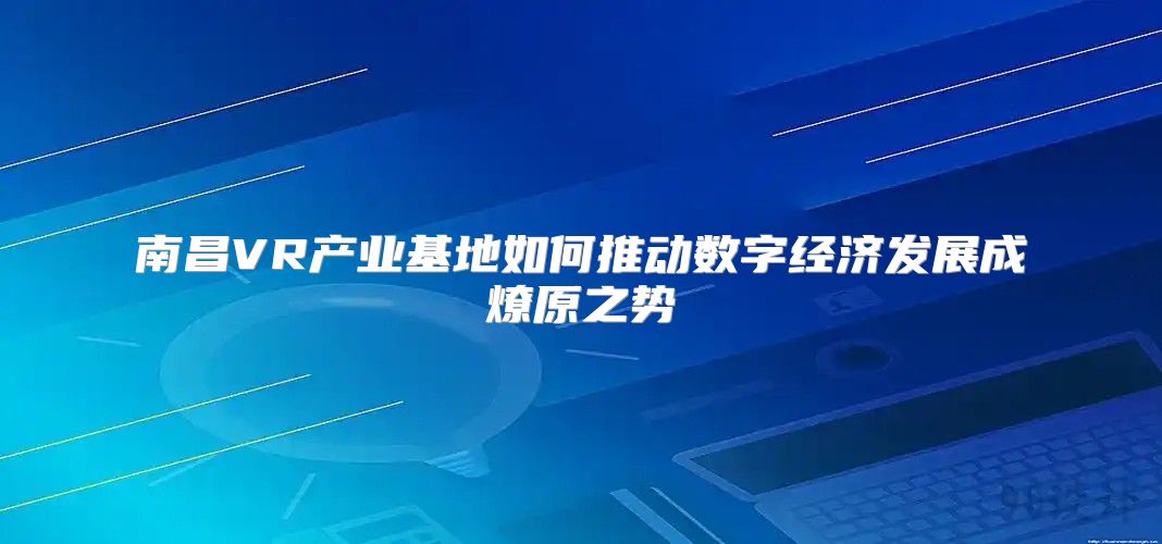 南昌VR产业基地如何推动数字经济发展成燎原之势
