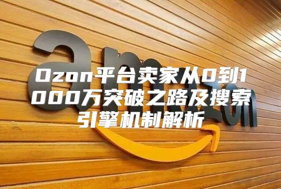 Ozon平台卖家从0到1000万突破之路及搜索引擎机制解析