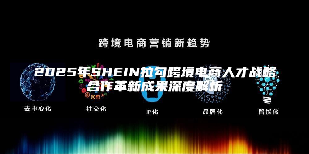 2025年SHEIN拉勾跨境电商人才战略合作革新成果深度解析