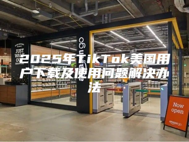 2025年TikTok美国用户下载及使用问题解决办法