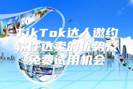 TikTok达人邀约软件达卖的优势及免费试用机会