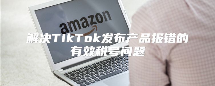 解决TikTok发布产品报错的有效税号问题