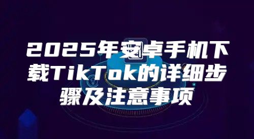 2025年安卓手机下载TikTok的详细步骤及注意事项