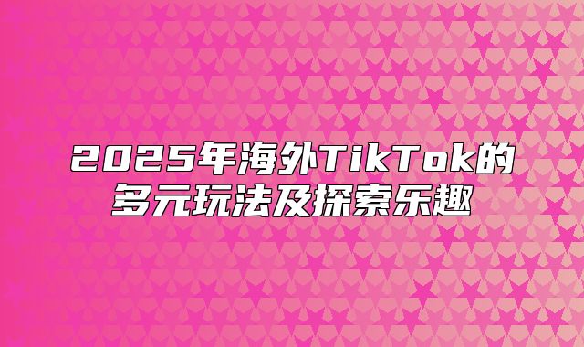 2025年海外TikTok的多元玩法及探索乐趣
