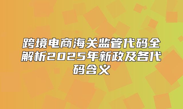 跨境电商海关监管代码全解析2025年新政及各代码含义