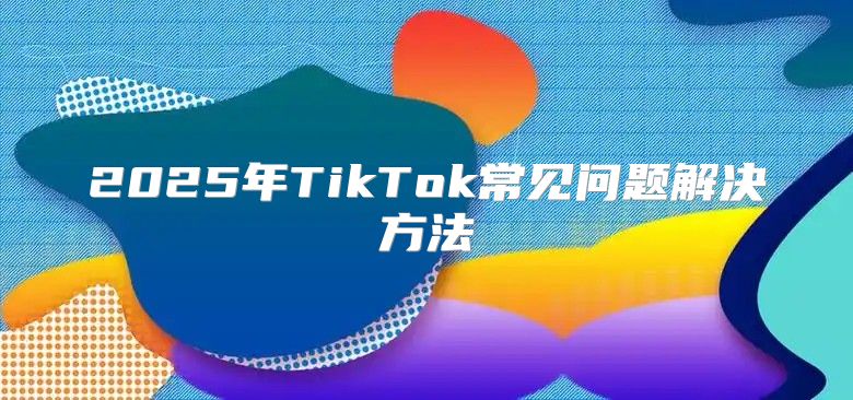2025年TikTok常见问题解决方法