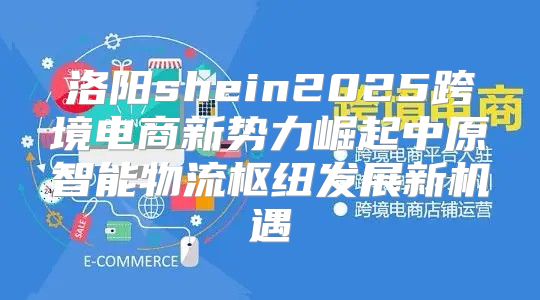 洛阳shein2025跨境电商新势力崛起中原智能物流枢纽发展新机遇