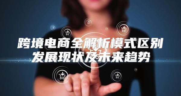 跨境电商全解析模式区别发展现状及未来趋势