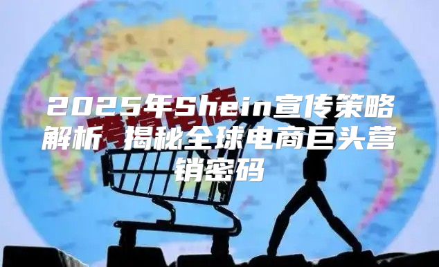2025年Shein宣传策略解析 揭秘全球电商巨头营销密码