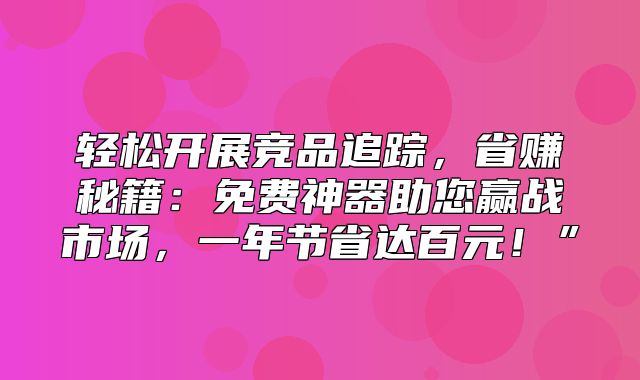 轻松开展竞品追踪，省赚秘籍：免费神器助您赢战市场，一年节省达百元！”