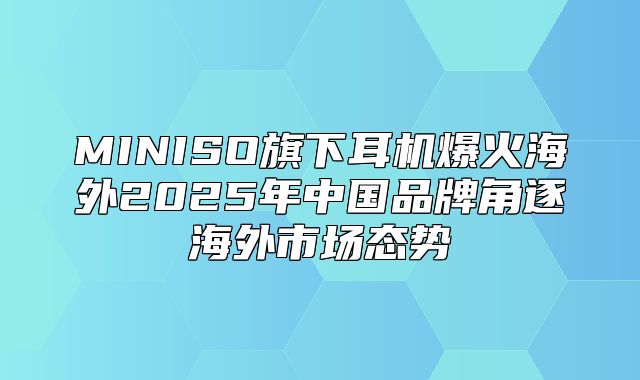 MINISO旗下耳机爆火海外2025年中国品牌角逐海外市场态势