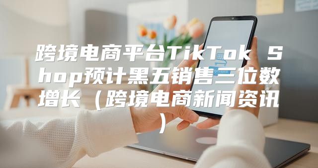跨境电商平台TikTok Shop预计黑五销售三位数增长跨境电商新闻资讯