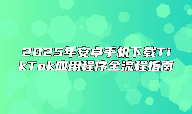 2025年安卓手机下载TikTok应用程序全流程指南