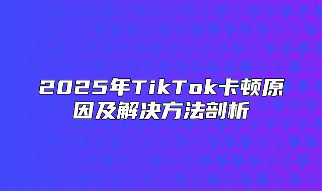 2025年TikTok卡顿原因及解决方法剖析