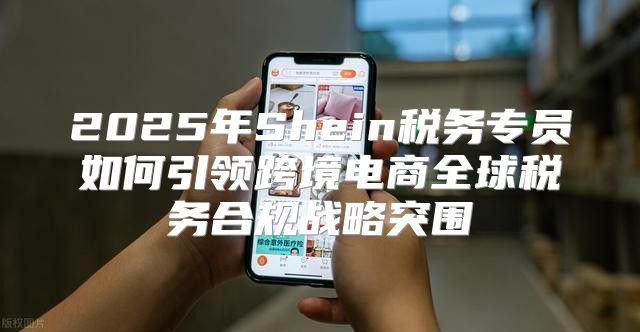 2025年Shein税务专员如何引领跨境电商全球税务合规战略突围