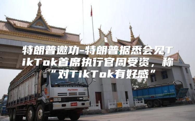 特朗普邀功-特朗普据悉会见TikTok首席执行官周受资，称“对TikTok有好感”