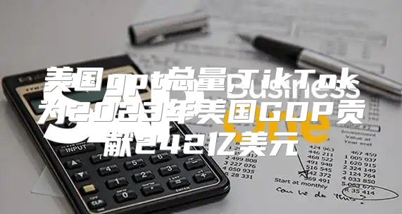 美国gpt总量,TikTok为2023年美国GDP贡献242亿美元