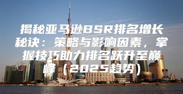 揭秘亚马逊BSR排名增长秘诀：策略与影响因素，掌握技巧助力排名跃升至巅峰2025趋势