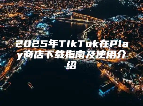 2025年TikTok在Play商店下载指南及使用介绍