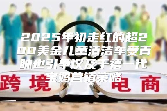 2025年初走红的超200美金儿童清洁车受青睐也引争议及千禧一代宝妈营销策略