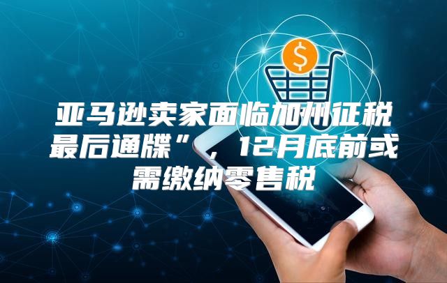 亚马逊卖家面临加州征税最后通牒”，12月底前或需缴纳零售税