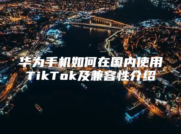 华为手机如何在国内使用TikTok及兼容性介绍