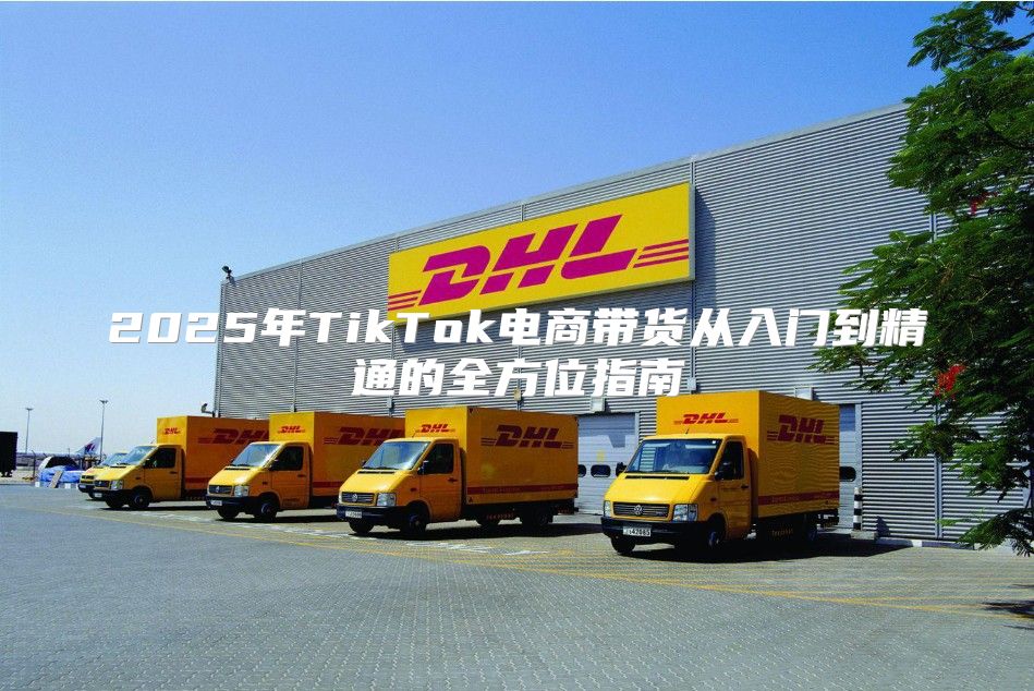 2025年TikTok电商带货从入门到精通的全方位指南