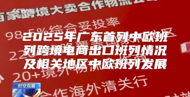2025年广东首列中欧班列跨境电商出口班列情况及相关地区中欧班列发展
