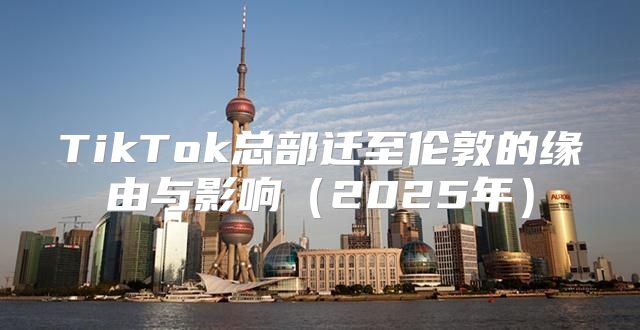 TikTok总部迁至伦敦的缘由与影响2025年
