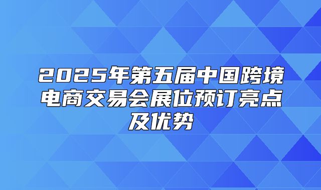 2025年第五届中国跨境电商交易会展位预订亮点及优势
